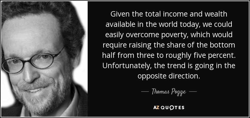 Given the total income and wealth available in the world today, we could easily overcome poverty, which would require raising the share of the bottom half from three to roughly five percent. Unfortunately, the trend is going in the opposite direction. - Thomas Pogge