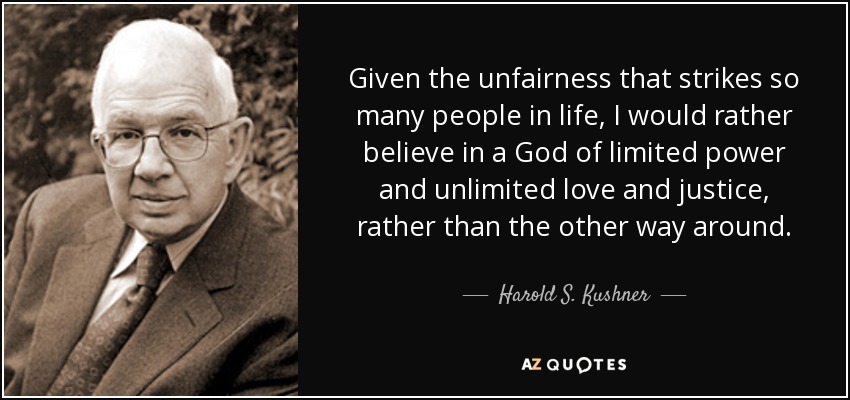 Given the unfairness that strikes so many people in life, I would rather believe in a God of limited power and unlimited love and justice, rather than the other way around. - Harold S. Kushner