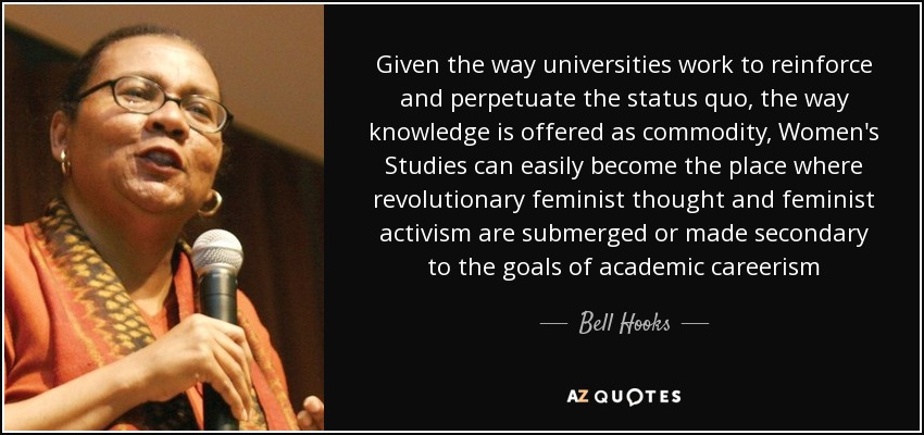 Given the way universities work to reinforce and perpetuate the status quo, the way knowledge is offered as commodity, Women's Studies can easily become the place where revolutionary feminist thought and feminist activism are submerged or made secondary to the goals of academic careerism - Bell Hooks