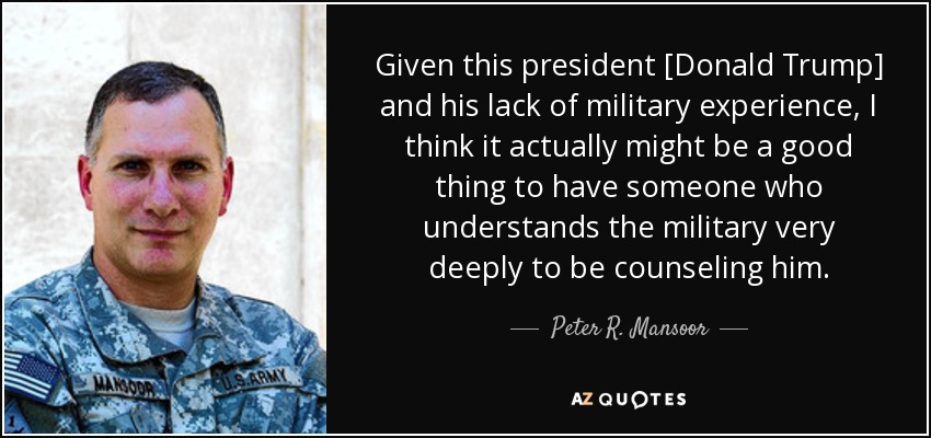 Given this president [Donald Trump] and his lack of military experience, I think it actually might be a good thing to have someone who understands the military very deeply to be counseling him. - Peter R. Mansoor