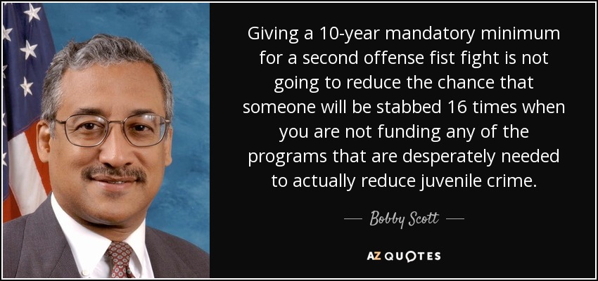 Giving a 10-year mandatory minimum for a second offense fist fight is not going to reduce the chance that someone will be stabbed 16 times when you are not funding any of the programs that are desperately needed to actually reduce juvenile crime. - Bobby Scott