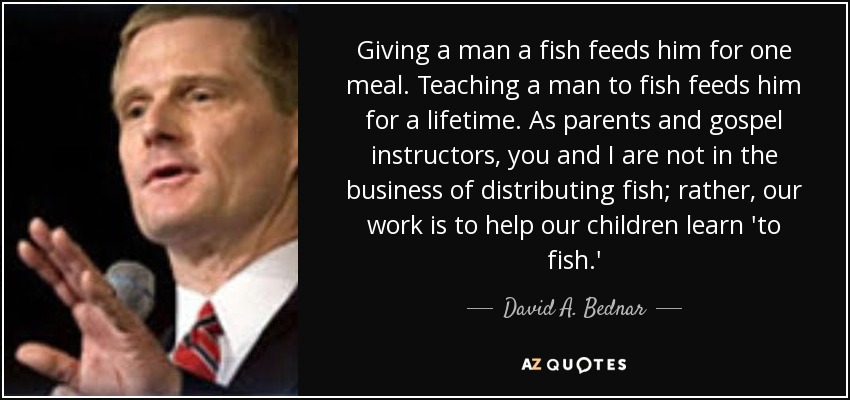 Giving a man a fish feeds him for one meal. Teaching a man to fish feeds him for a lifetime. As parents and gospel instructors, you and I are not in the business of distributing fish; rather, our work is to help our children learn 'to fish.' - David A. Bednar