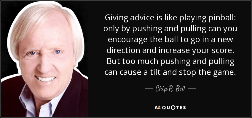 Giving advice is like playing pinball: only by pushing and pulling can you encourage the ball to go in a new direction and increase your score. But too much pushing and pulling can cause a tilt and stop the game. - Chip R. Bell