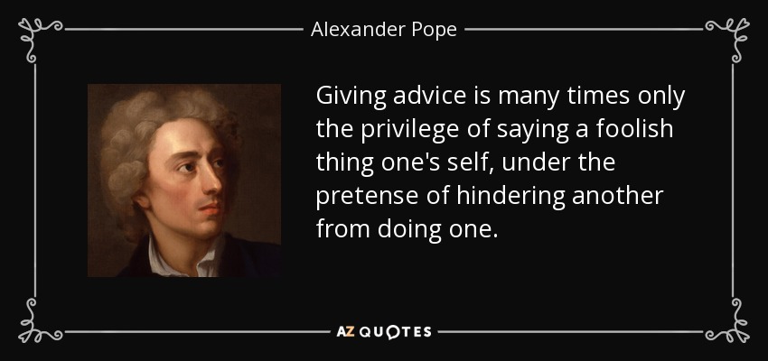 Giving advice is many times only the privilege of saying a foolish thing one's self, under the pretense of hindering another from doing one. - Alexander Pope