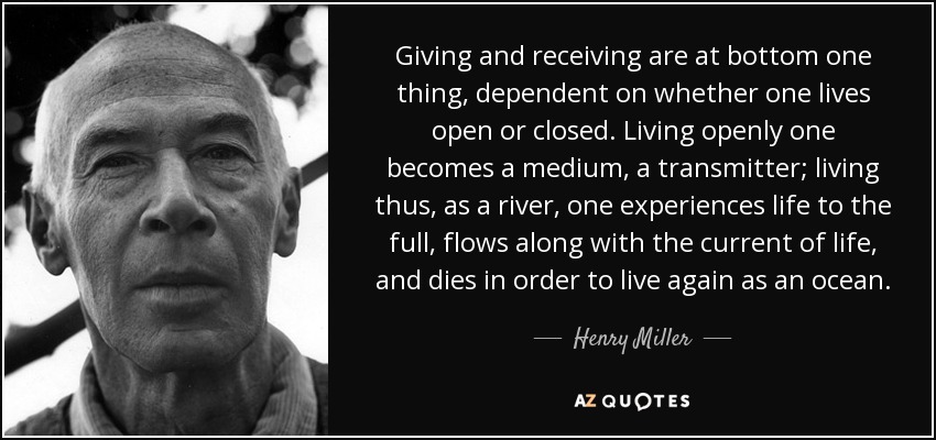 Giving and receiving are at bottom one thing, dependent on whether one lives open or closed. Living openly one becomes a medium, a transmitter; living thus, as a river, one experiences life to the full, flows along with the current of life, and dies in order to live again as an ocean. - Henry Miller