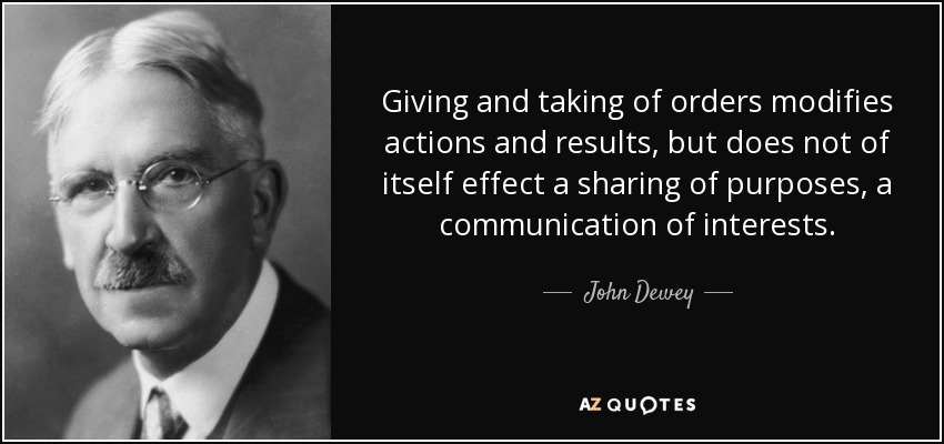 Giving and taking of orders modifies actions and results, but does not of itself effect a sharing of purposes, a communication of interests. - John Dewey
