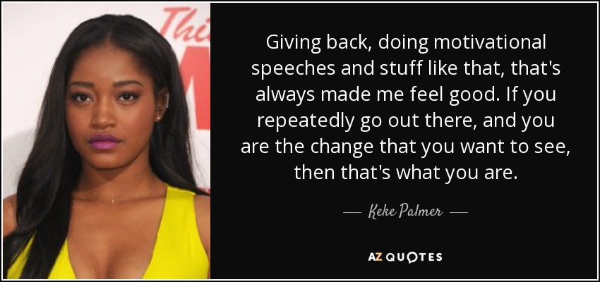 Giving back, doing motivational speeches and stuff like that, that's always made me feel good. If you repeatedly go out there, and you are the change that you want to see, then that's what you are. - Keke Palmer