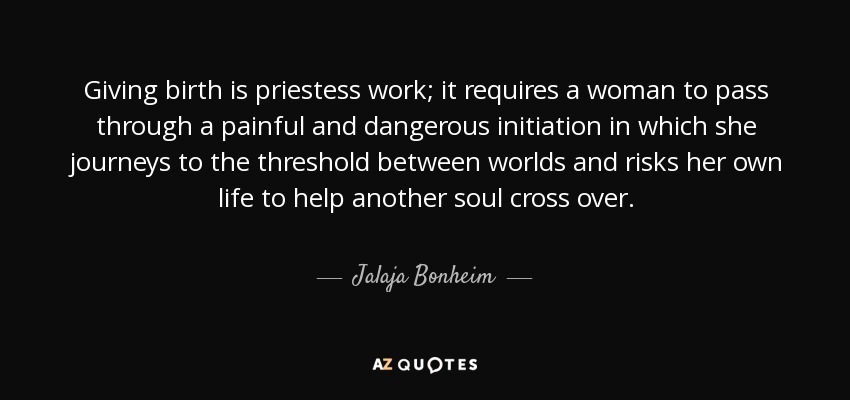 Giving birth is priestess work; it requires a woman to pass through a painful and dangerous initiation in which she journeys to the threshold between worlds and risks her own life to help another soul cross over. - Jalaja Bonheim