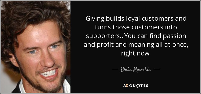 Giving builds loyal customers and turns those customers into supporters...You can find passion and profit and meaning all at once, right now. - Blake Mycoskie