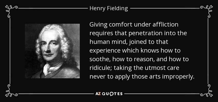Giving comfort under affliction requires that penetration into the human mind, joined to that experience which knows how to soothe, how to reason, and how to ridicule; taking the utmost care never to apply those arts improperly. - Henry Fielding