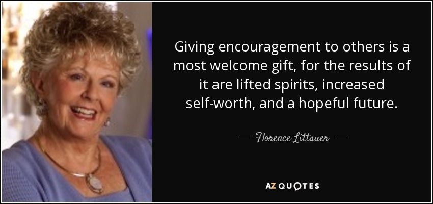 Giving encouragement to others is a most welcome gift, for the results of it are lifted spirits, increased self-worth, and a hopeful future. - Florence Littauer