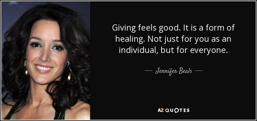 Giving feels good. It is a form of healing. Not just for you as an individual, but for everyone. - Jennifer Beals