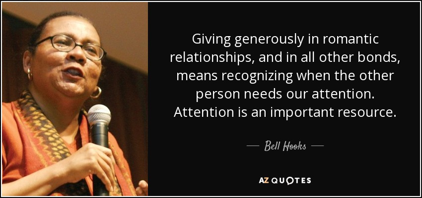 Giving generously in romantic relationships, and in all other bonds, means recognizing when the other person needs our attention. Attention is an important resource. - Bell Hooks