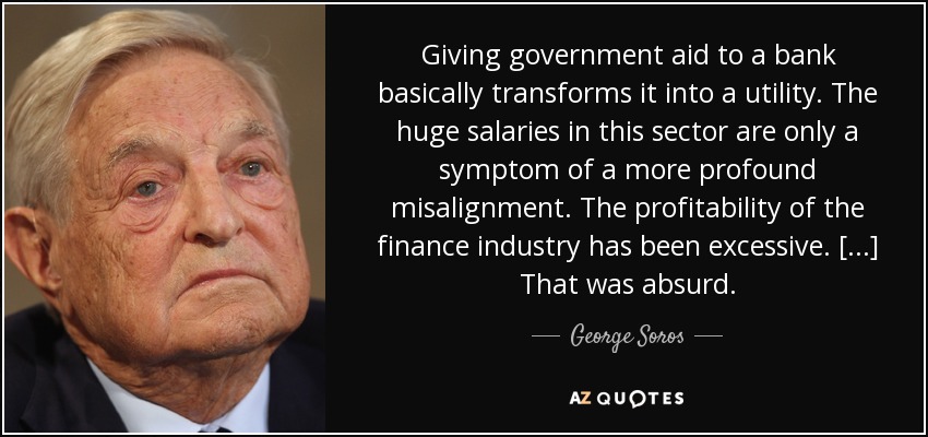 Giving government aid to a bank basically transforms it into a utility. The huge salaries in this sector are only a symptom of a more profound misalignment. The profitability of the finance industry has been excessive. [...] That was absurd. - George Soros