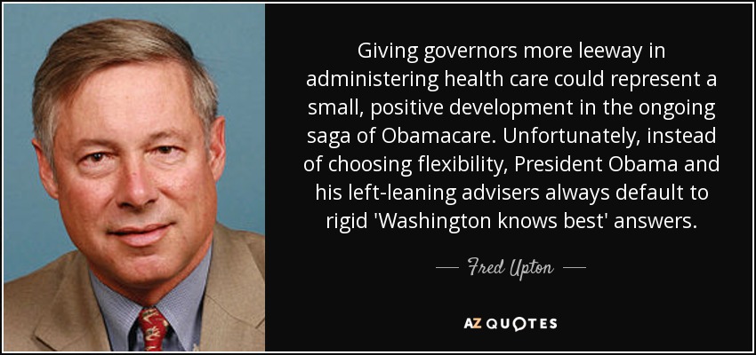 Giving governors more leeway in administering health care could represent a small, positive development in the ongoing saga of Obamacare. Unfortunately, instead of choosing flexibility, President Obama and his left-leaning advisers always default to rigid 'Washington knows best' answers. - Fred Upton