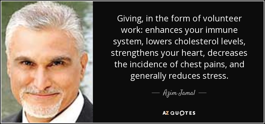 Giving, in the form of volunteer work: enhances your immune system, lowers cholesterol levels, strengthens your heart, decreases the incidence of chest pains, and generally reduces stress. - Azim Jamal