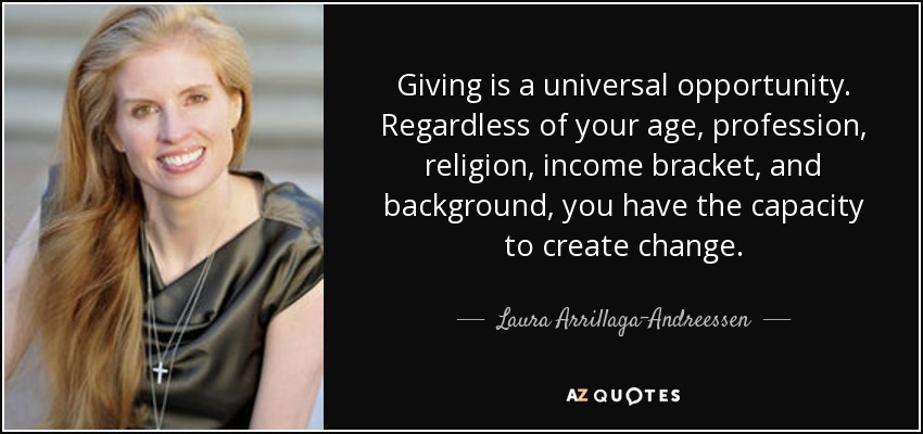 Giving is a universal opportunity. Regardless of your age, profession, religion, income bracket, and background, you have the capacity to create change. - Laura Arrillaga-Andreessen