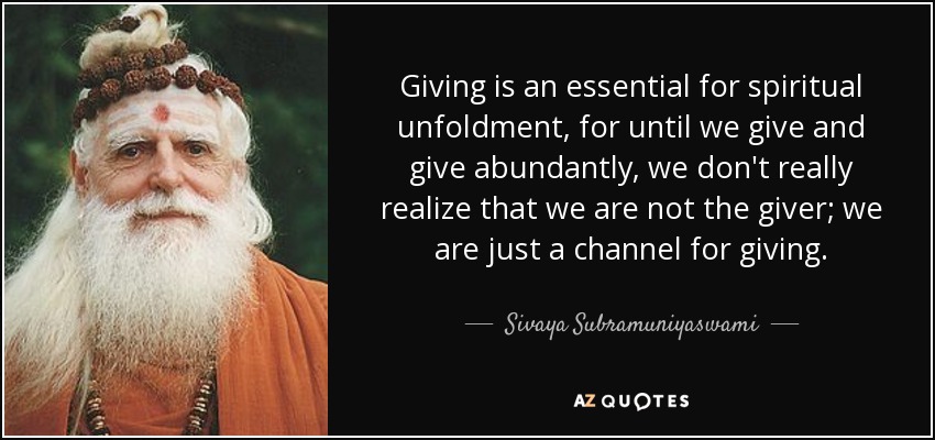 Giving is an essential for spiritual unfoldment, for until we give and give abundantly, we don't really realize that we are not the giver; we are just a channel for giving. - Sivaya Subramuniyaswami