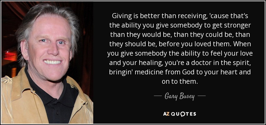 Giving is better than receiving, 'cause that's the ability you give somebody to get stronger than they would be, than they could be, than they should be, before you loved them. When you give somebody the ability to feel your love and your healing, you're a doctor in the spirit, bringin' medicine from God to your heart and on to them. - Gary Busey