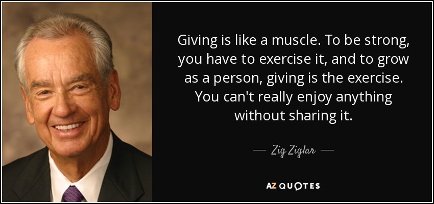 Giving is like a muscle. To be strong, you have to exercise it, and to grow as a person, giving is the exercise. You can't really enjoy anything without sharing it. - Zig Ziglar