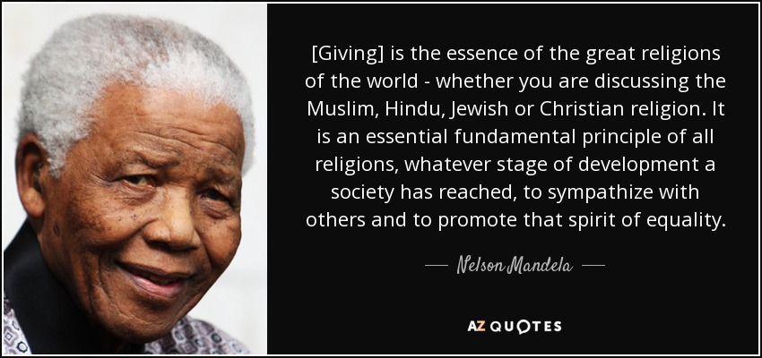 [Giving] is the essence of the great religions of the world - whether you are discussing the Muslim, Hindu, Jewish or Christian religion. It is an essential fundamental principle of all religions, whatever stage of development a society has reached, to sympathize with others and to promote that spirit of equality. - Nelson Mandela