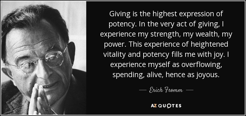 Giving is the highest expression of potency. In the very act of giving, I experience my strength, my wealth, my power. This experience of heightened vitality and potency fills me with joy. I experience myself as overflowing, spending, alive, hence as joyous. - Erich Fromm