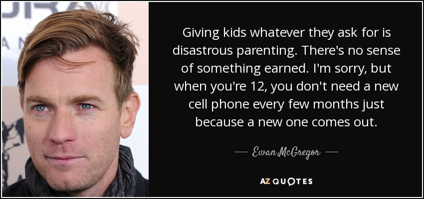 Giving kids whatever they ask for is disastrous parenting. There's no sense of something earned. I'm sorry, but when you're 12, you don't need a new cell phone every few months just because a new one comes out. - Ewan McGregor