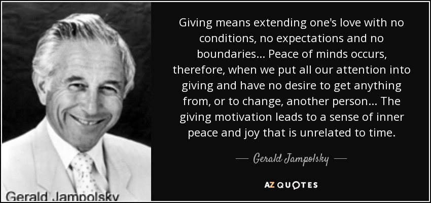 Giving means extending one's love with no conditions, no expectations and no boundaries. . . Peace of minds occurs, therefore, when we put all our attention into giving and have no desire to get anything from, or to change, another person. . . The giving motivation leads to a sense of inner peace and joy that is unrelated to time. - Gerald Jampolsky