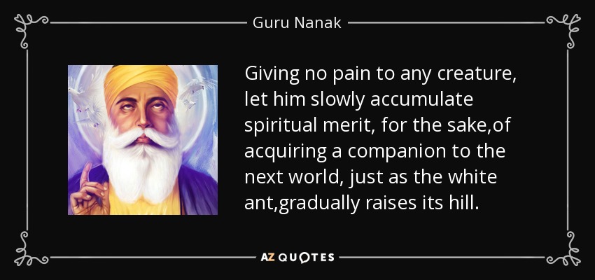 Giving no pain to any creature, let him slowly accumulate spiritual merit, for the sake ,of acquiring a companion to the next world, just as the white ant ,gradually raises its hill. - Guru Nanak