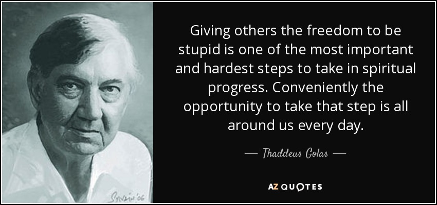 Giving others the freedom to be stupid is one of the most important and hardest steps to take in spiritual progress. Conveniently the opportunity to take that step is all around us every day. - Thaddeus Golas