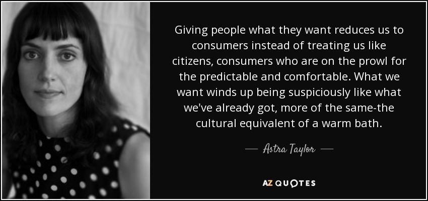 Giving people what they want reduces us to consumers instead of treating us like citizens, consumers who are on the prowl for the predictable and comfortable. What we want winds up being suspiciously like what we've already got, more of the same-the cultural equivalent of a warm bath. - Astra Taylor