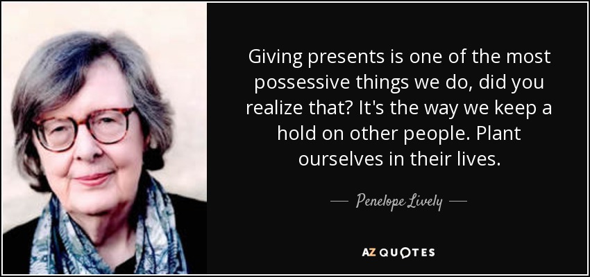 Giving presents is one of the most possessive things we do, did you realize that? It's the way we keep a hold on other people. Plant ourselves in their lives. - Penelope Lively