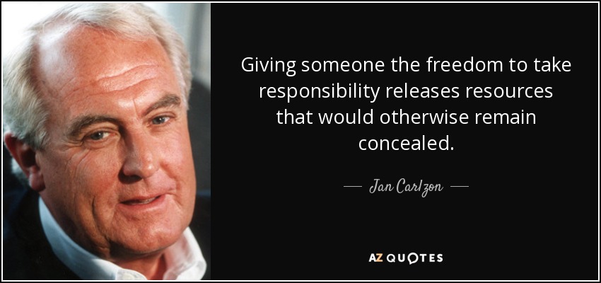 Giving someone the freedom to take responsibility releases resources that would otherwise remain concealed. - Jan Carlzon