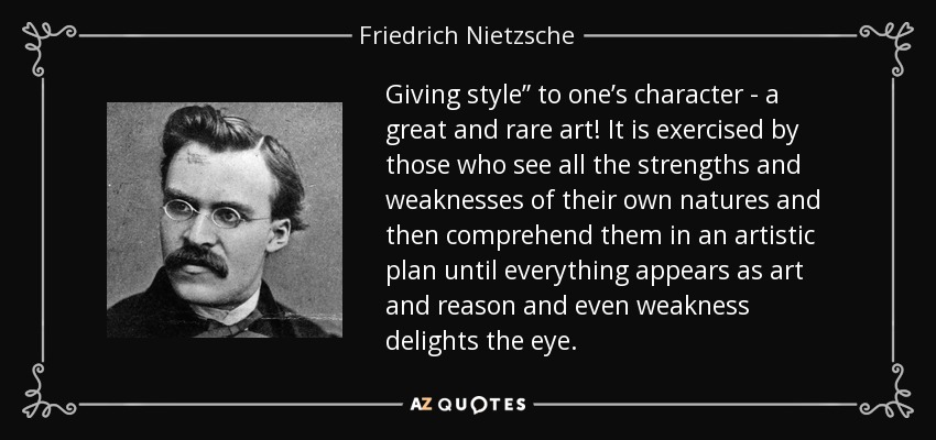 Giving style” to one’s character - a great and rare art! It is exercised by those who see all the strengths and weaknesses of their own natures and then comprehend them in an artistic plan until everything appears as art and reason and even weakness delights the eye. - Friedrich Nietzsche