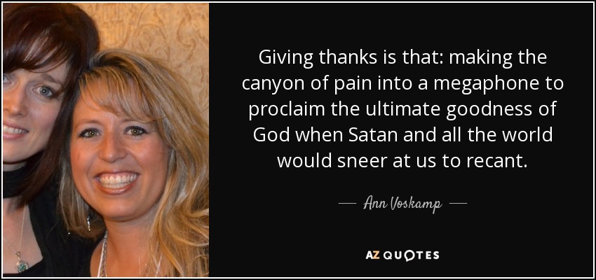 Giving thanks is that: making the canyon of pain into a megaphone to proclaim the ultimate goodness of God when Satan and all the world would sneer at us to recant. - Ann Voskamp