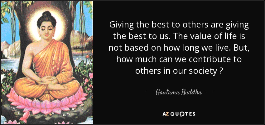 Giving the best to others are giving the best to us. The value of life is not based on how long we live. But, how much can we contribute to others in our society ? - Gautama Buddha