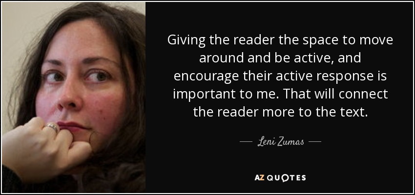 Giving the reader the space to move around and be active, and encourage their active response is important to me. That will connect the reader more to the text. - Leni Zumas