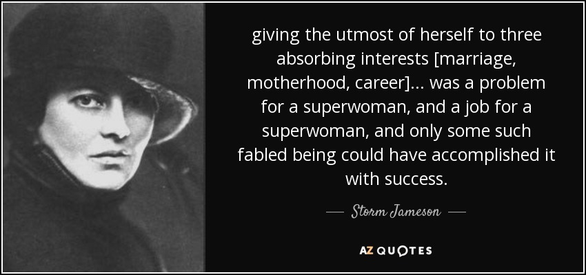 giving the utmost of herself to three absorbing interests [marriage, motherhood, career] ... was a problem for a superwoman, and a job for a superwoman, and only some such fabled being could have accomplished it with success. - Storm Jameson