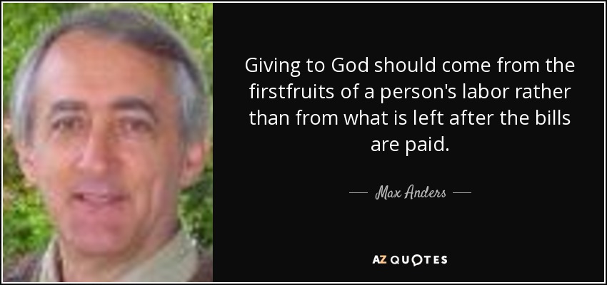 Giving to God should come from the firstfruits of a person's labor rather than from what is left after the bills are paid. - Max Anders