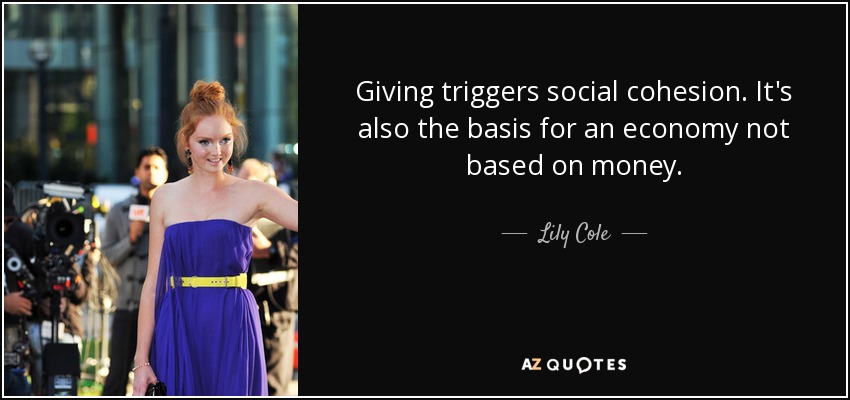 Giving triggers social cohesion. It's also the basis for an economy not based on money. - Lily Cole