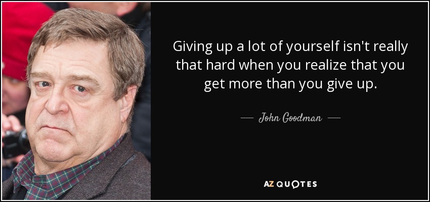 Giving up a lot of yourself isn't really that hard when you realize that you get more than you give up. - John Goodman