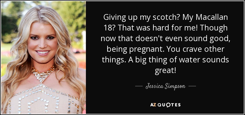 Giving up my scotch? My Macallan 18? That was hard for me! Though now that doesn't even sound good, being pregnant. You crave other things. A big thing of water sounds great! - Jessica Simpson