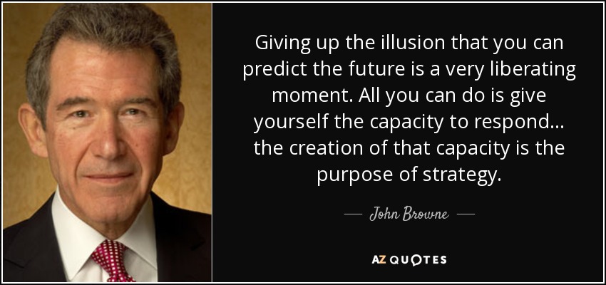 Giving up the illusion that you can predict the future is a very liberating moment. All you can do is give yourself the capacity to respond... the creation of that capacity is the purpose of strategy. - John Browne, Baron Browne of Madingley