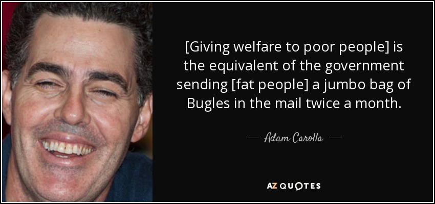 [Giving welfare to poor people] is the equivalent of the government sending [fat people] a jumbo bag of Bugles in the mail twice a month. - Adam Carolla