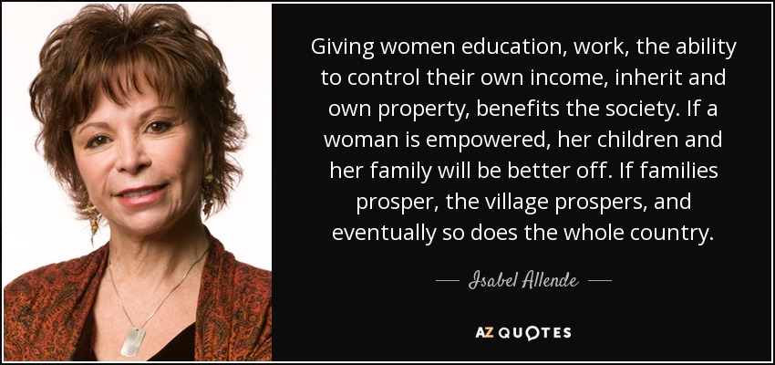 Giving women education, work, the ability to control their own income, inherit and own property, benefits the society. If a woman is empowered, her children and her family will be better off. If families prosper, the village prospers, and eventually so does the whole country. - Isabel Allende