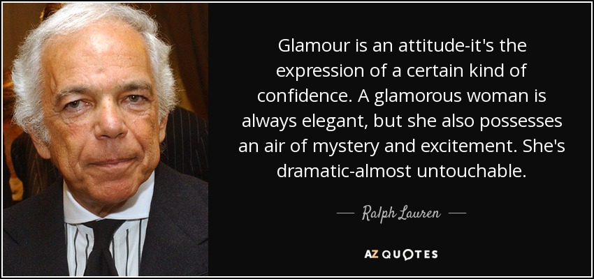 Glamour is an attitude-it's the expression of a certain kind of confidence. A glamorous woman is always elegant, but she also possesses an air of mystery and excitement. She's dramatic-almost untouchable. - Ralph Lauren