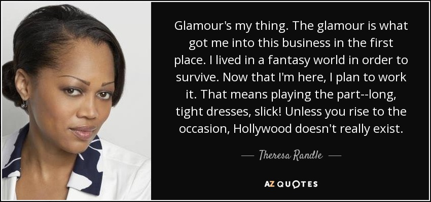 Glamour's my thing. The glamour is what got me into this business in the first place. I lived in a fantasy world in order to survive. Now that I'm here, I plan to work it. That means playing the part--long, tight dresses, slick! Unless you rise to the occasion, Hollywood doesn't really exist. - Theresa Randle