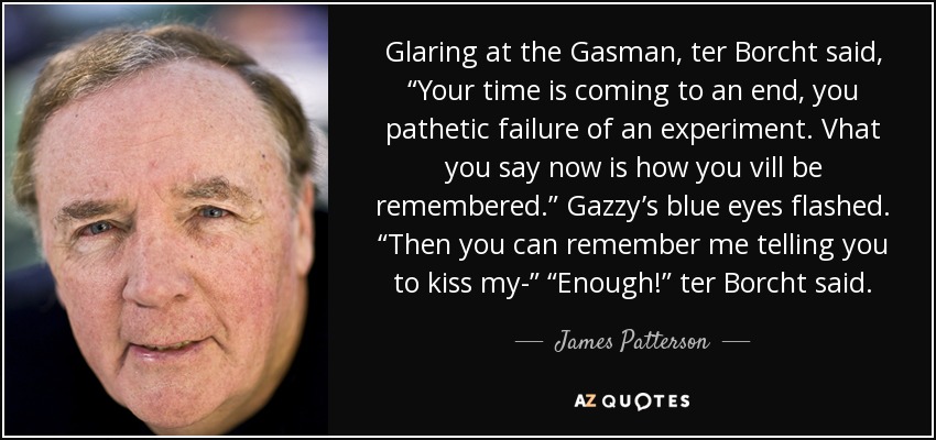 Glaring at the Gasman, ter Borcht said, “Your time is coming to an end, you pathetic failure of an experiment. Vhat you say now is how you vill be remembered.” Gazzy’s blue eyes flashed. “Then you can remember me telling you to kiss my-” “Enough!” ter Borcht said. - James Patterson