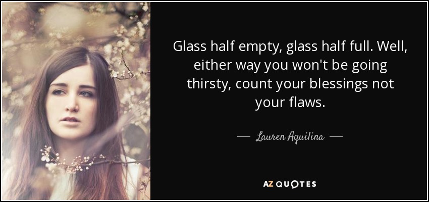 Glass half empty, glass half full. Well, either way you won't be going thirsty, count your blessings not your flaws. - Lauren Aquilina