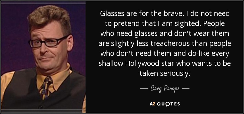 Glasses are for the brave. I do not need to pretend that I am sighted. People who need glasses and don't wear them are slightly less treacherous than people who don't need them and do-like every shallow Hollywood star who wants to be taken seriously. - Greg Proops
